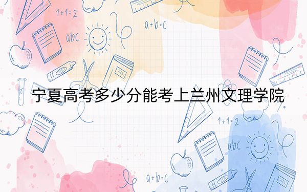 宁夏高考多少分能考上兰州文理学院？附2022-2024年最低录取分数线