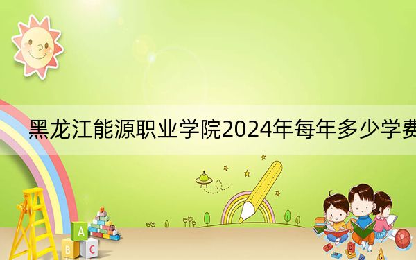 黑龙江能源职业学院2024年每年多少学费？每年5500元-6000元（供安徽考生参考）