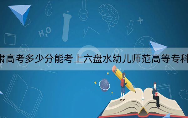 甘肃高考多少分能考上六盘水幼儿师范高等专科学校？2024年历史类投档线160分 物理类录取分211分