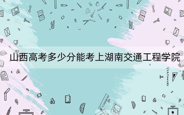 山西高考多少分能考上湖南交通工程学院？2024年文科413分 理科最低405分