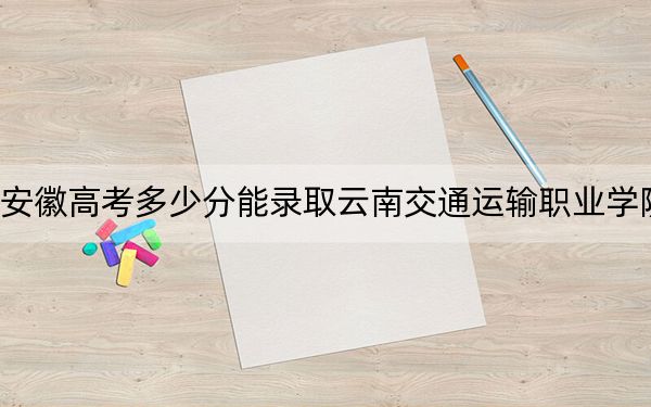 安徽高考多少分能录取云南交通运输职业学院？2024年历史类246分 物理类录取分340分
