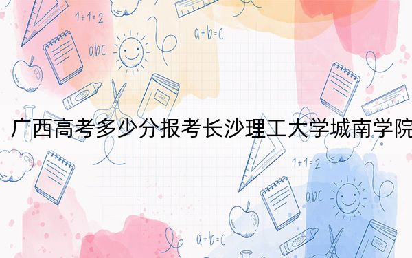 广西高考多少分报考长沙理工大学城南学院？附2022-2024年院校最低投档线