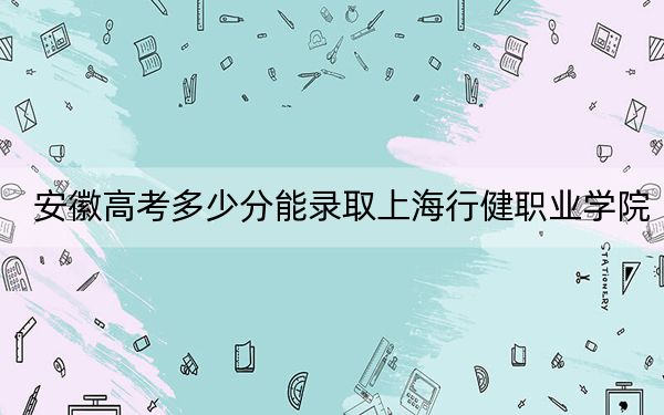 安徽高考多少分能录取上海行健职业学院？附2022-2024年最低录取分数线