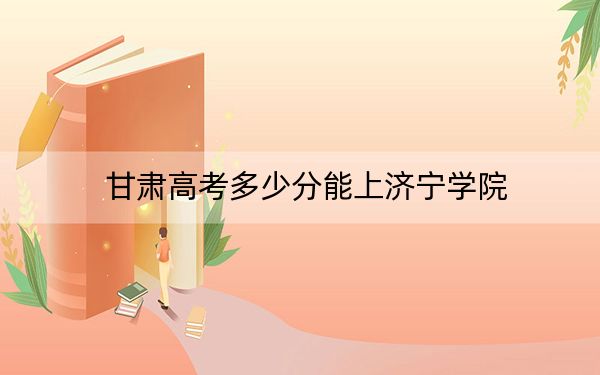 甘肃高考多少分能上济宁学院？附2022-2024年最低录取分数线