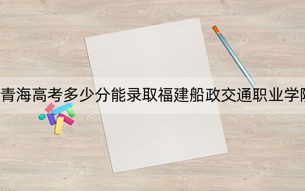 青海高考多少分能录取福建船政交通职业学院？2024年文科296分 理科最低284分