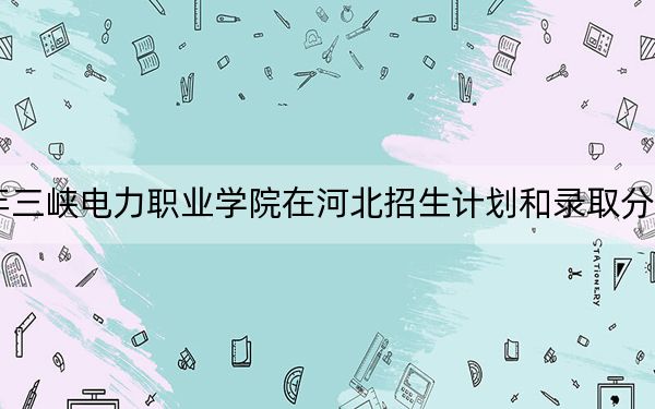 2024年三峡电力职业学院在河北招生计划和录取分数线是多少?河北考生2025年参考