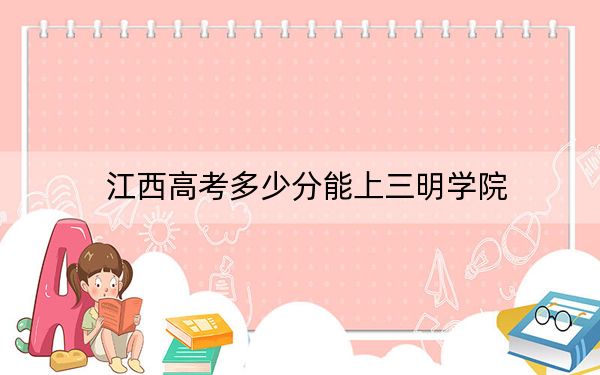 江西高考多少分能上三明学院？附2022-2024年院校最低投档线