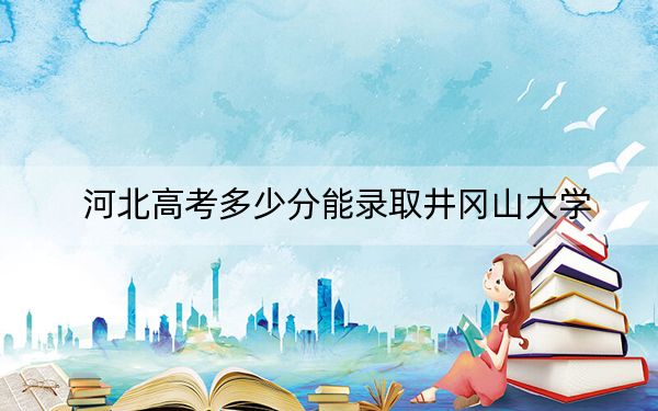 河北高考多少分能录取井冈山大学？附2022-2024年最低录取分数线