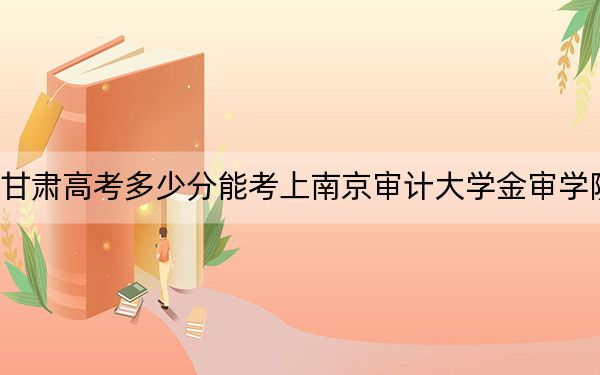 甘肃高考多少分能考上南京审计大学金审学院？2024年历史类最低452分 物理类录取分438分