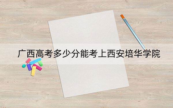 广西高考多少分能考上西安培华学院？2024年历史类最低404分 物理类最低373分