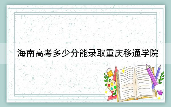 海南高考多少分能录取重庆移通学院？附2022-2024年最低录取分数线