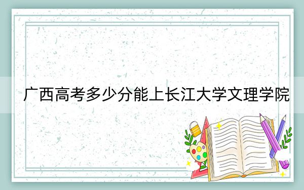 广西高考多少分能上长江大学文理学院？附2022-2024年最低录取分数线