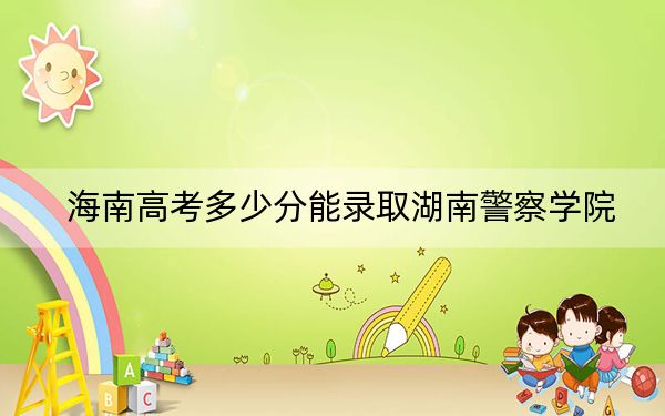海南高考多少分能录取湖南警察学院？2024年综合最低分551分