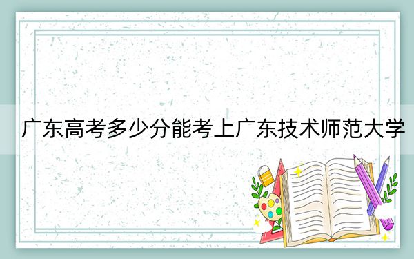 广东高考多少分能考上广东技术师范大学？附2022-2024年最低录取分数线