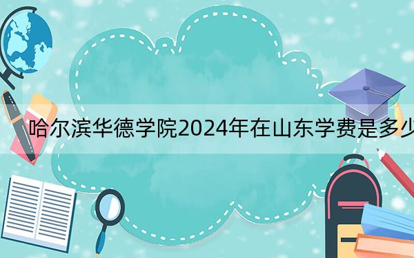 哈尔滨华德学院2024年在山东学费是多少？山东考生2025年参考