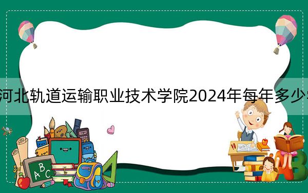 河北轨道运输职业技术学院2024年每年多少学费?每年5000元(供内蒙考生参考)