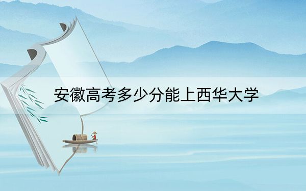 安徽高考多少分能上西华大学？附2022-2024年最低录取分数线