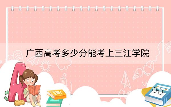 广西高考多少分能考上三江学院？2024年历史类最低400分 物理类录取分371分