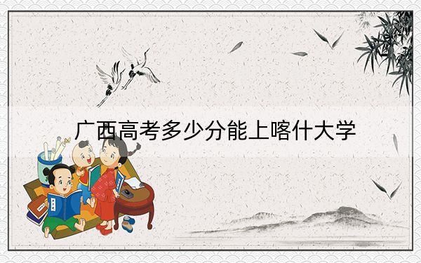 广西高考多少分能上喀什大学？附2022-2024年最低录取分数线