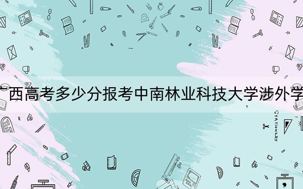 广西高考多少分报考中南林业科技大学涉外学院？附2022-2024年最低录取分数线
