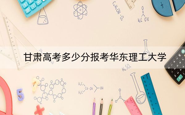 甘肃高考多少分报考华东理工大学？附2022-2024年最低录取分数线