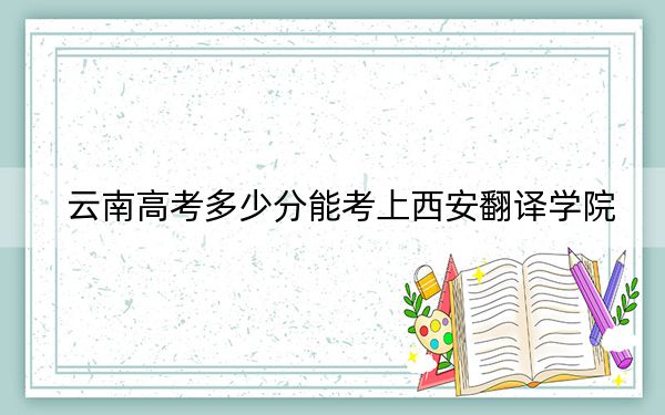 云南高考多少分能考上西安翻译学院？附2022-2024年最低录取分数线