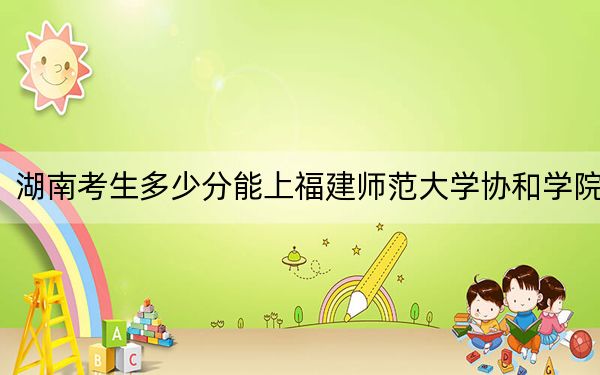 湖南考生多少分能上福建师范大学协和学院？附近三年最低院校投档线