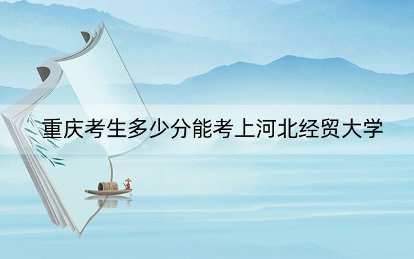重庆考生多少分能考上河北经贸大学？附带近三年最低录取分数线