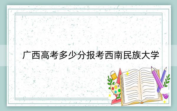 广西高考多少分报考西南民族大学？2024年历史类最低457分 物理类投档线518分