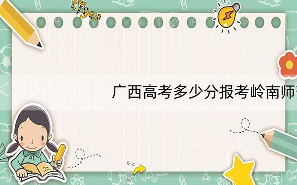 广西高考多少分报考岭南师范学院？2024年历史类投档线510分 物理类投档线482分