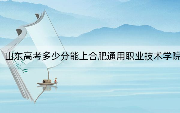 山东高考多少分能上合肥通用职业技术学院？2024年最低分数线416分