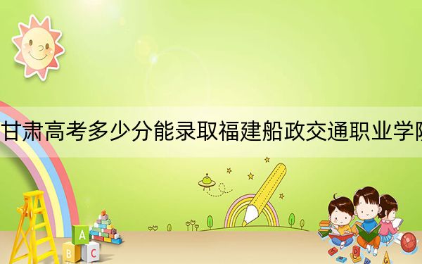 甘肃高考多少分能录取福建船政交通职业学院？2024年历史类录取分299分 物理类341分