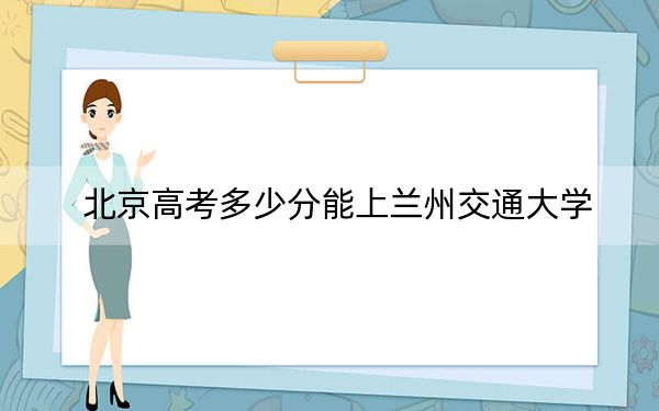 北京高考多少分能上兰州交通大学？2024年综合最低分526分