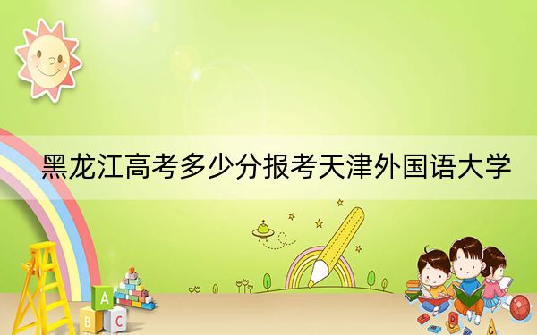 黑龙江高考多少分报考天津外国语大学？2024年历史类497分 物理类451分