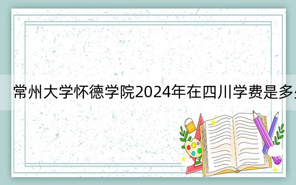 常州大学怀德学院2024年在四川学费是多少？四川考生2025年参考