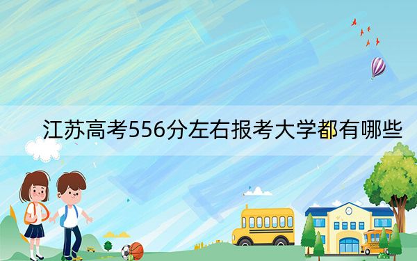 江苏高考556分左右报考大学都有哪些？ 2025年高考可以填报51所大学