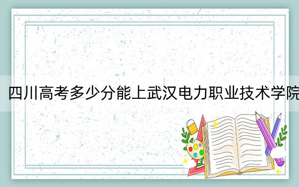 四川高考多少分能上武汉电力职业技术学院？附2022-2024年最低录取分数线