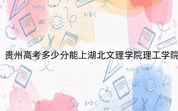 贵州高考多少分能上湖北文理学院理工学院？2024年历史类475分 物理类录取分401分