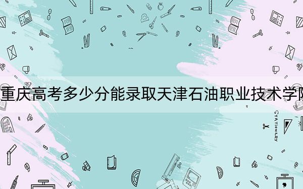 重庆高考多少分能录取天津石油职业技术学院？附2022-2024年最低录取分数线