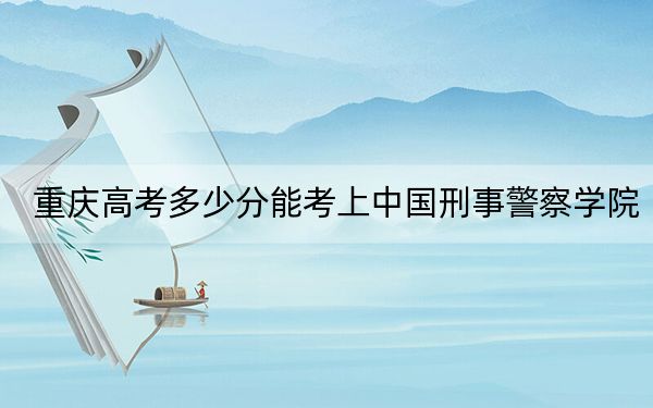 重庆高考多少分能考上中国刑事警察学院？附2022-2024年最低录取分数线