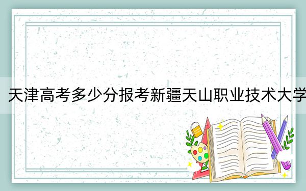 天津高考多少分报考新疆天山职业技术大学？2024年综合投档线475分