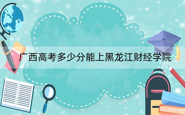 广西高考多少分能上黑龙江财经学院？附2022-2024年最低录取分数线