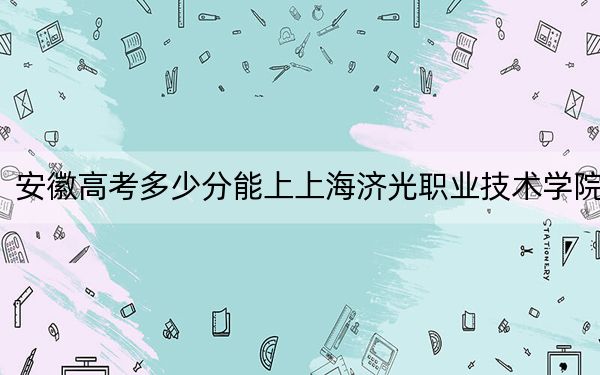 安徽高考多少分能上上海济光职业技术学院？2024年历史类最低241分 物理类最低256分