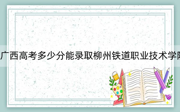 广西高考多少分能录取柳州铁道职业技术学院？附2022-2024年最低录取分数线