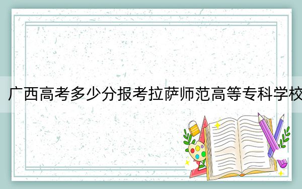广西高考多少分报考拉萨师范高等专科学校？2024年历史类录取分304分 物理类投档线245分