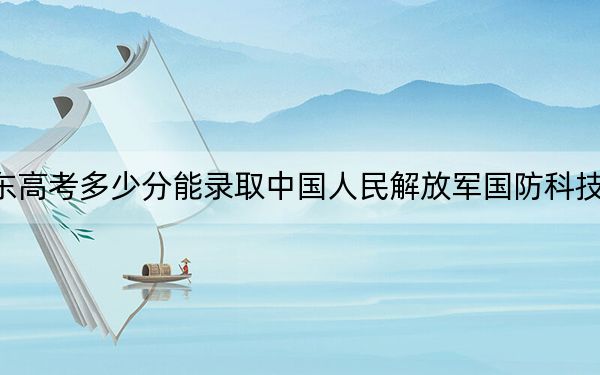 广东高考多少分能录取中国人民解放军国防科技大学？附2022-2024年最低录取分数线