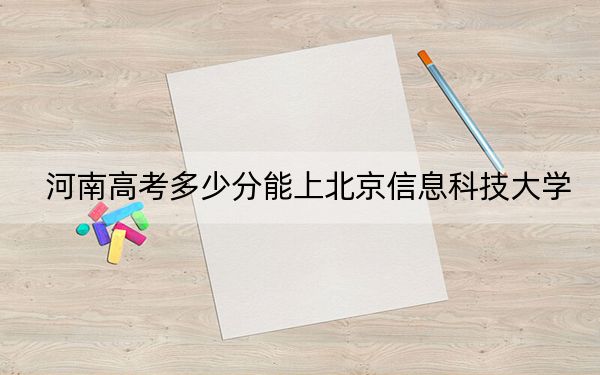 河南高考多少分能上北京信息科技大学？附2022-2024年最低录取分数线