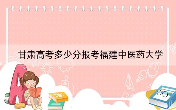 甘肃高考多少分报考福建中医药大学？2024年历史类录取分505分 物理类录取分456分