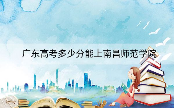 广东高考多少分能上南昌师范学院？附2022-2024年最低录取分数线