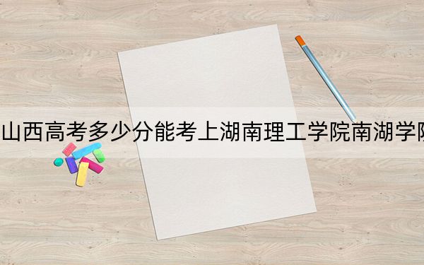 山西高考多少分能考上湖南理工学院南湖学院？附2022-2024年最低录取分数线